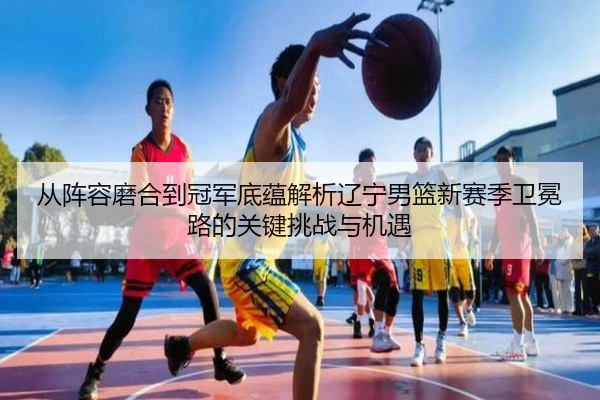 从阵容磨合到冠军底蕴解析辽宁男篮新赛季卫冕路的关键挑战与机遇