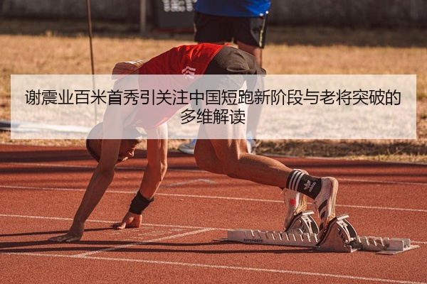 谢震业百米首秀引关注中国短跑新阶段与老将突破的多维解读