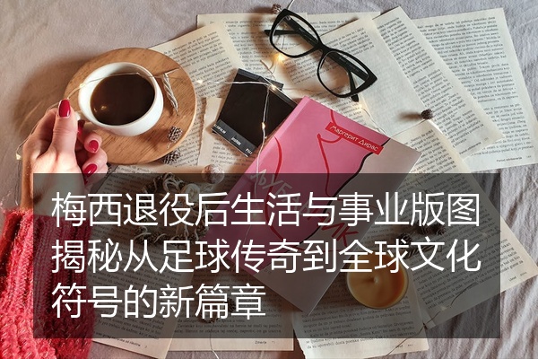 梅西退役后生活与事业版图揭秘从足球传奇到全球文化符号的新篇章