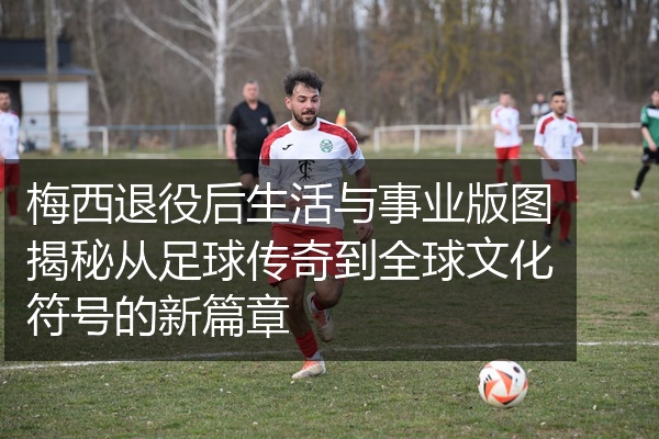 梅西退役后生活与事业版图揭秘从足球传奇到全球文化符号的新篇章