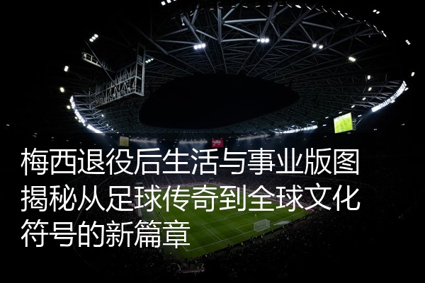 梅西退役后生活与事业版图揭秘从足球传奇到全球文化符号的新篇章