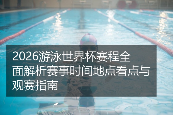 2026游泳世界杯赛程全面解析赛事时间地点看点与观赛指南