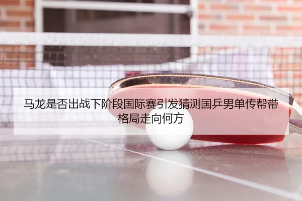 马龙是否出战下阶段国际赛引发猜测国乒男单传帮带格局走向何方
