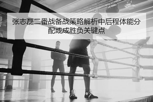 张志磊二番战备战策略解析中后程体能分配或成胜负关键点